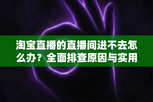 淘宝直播的直播间进不去怎么办？全面排查原因与实用解决方法指南