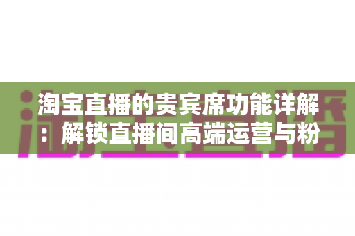 淘宝直播的贵宾席功能详解:解锁直播间高端运营与粉丝精细化管理的必备指南 淘宝直播的贵宾席功能详解:解锁直播间高端运营与粉丝精细化管理的必备指南