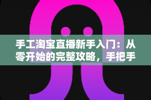 手工淘宝直播新手入门:从零开始的完整攻略,手把手教你开出第一场爆款直播 手工淘宝直播新手入门:从零开始的完整攻略,手把手教你开出第一场爆款直播