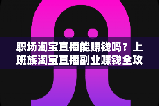 职场淘宝直播能赚钱吗？上班族淘宝直播副业赚钱全攻略与收入真相深度解析