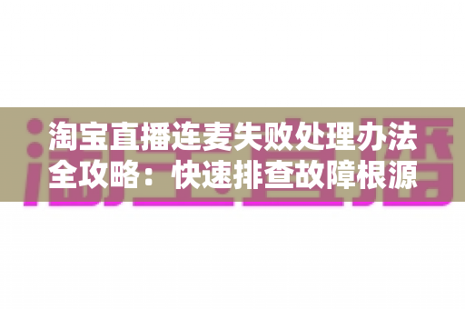 淘宝直播连麦失败处理办法全攻略：快速排查故障根源，轻松恢复直播间连线互动