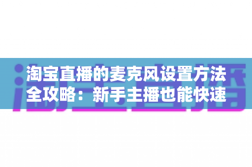 淘宝直播的麦克风设置方法全攻略：新手主播也能快速上手的音质优化指南
