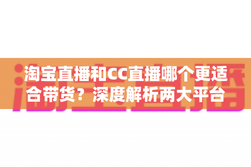 淘宝直播和CC直播哪个更适合带货？深度解析两大平台差异，帮你找到最佳带货阵地