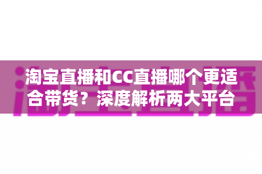 淘宝直播和CC直播哪个更适合带货？深度解析两大平台差异，帮你找到最佳带货阵地
