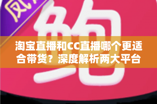 淘宝直播和CC直播哪个更适合带货？深度解析两大平台差异，帮你找到最佳带货阵地