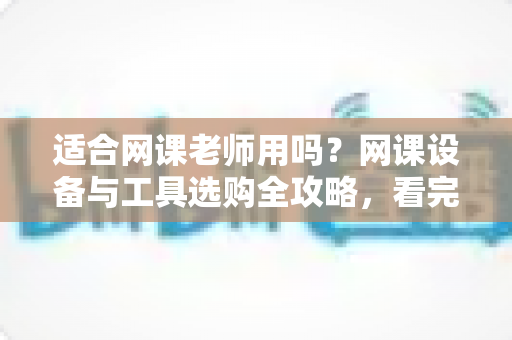 适合网课老师用吗?网课设备与工具选购全攻略,看完再买不踩坑 适合网课老师用吗?网课设备与工具选购全攻略,看完再买不踩坑