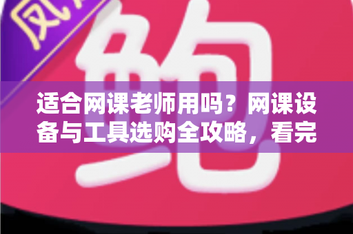 适合网课老师用吗?网课设备与工具选购全攻略,看完再买不踩坑 适合网课老师用吗?网课设备与工具选购全攻略,看完再买不踩坑