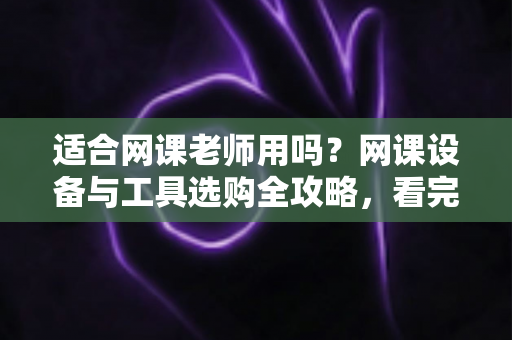 适合网课老师用吗？网课设备与工具选购全攻略，看完再买不踩坑