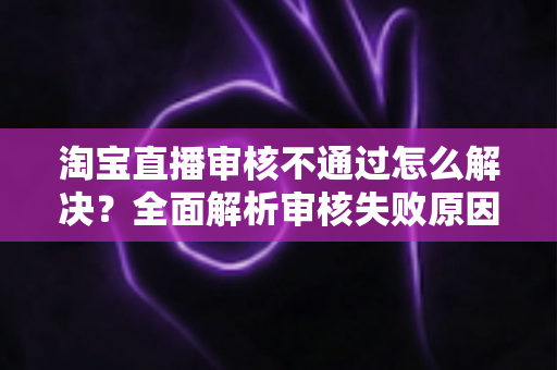淘宝直播审核不通过怎么解决?全面解析审核失败原因与高效应对方法 淘宝直播审核不通过怎么解决?全面解析审核失败原因与高效应对方法