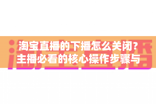 淘宝直播的下播怎么关闭？主播必看的核心操作步骤与实用技巧全解析