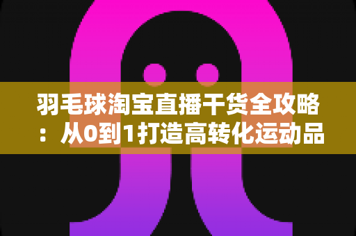 羽毛球淘宝直播干货全攻略：从0到1打造高转化运动品类的实战指南