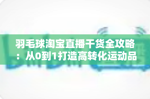 羽毛球淘宝直播干货全攻略：从0到1打造高转化运动品类的实战指南