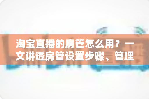 淘宝直播的房管怎么用?一文讲透房管设置步骤、管理职责与直播间运营实战技巧 淘宝直播的房管怎么用?一文讲透房管设置步骤、管理职责与直播间运营实战技巧
