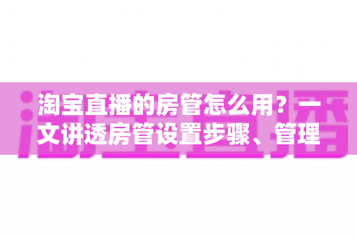 淘宝直播的房管怎么用?一文讲透房管设置步骤、管理职责与直播间运营实战技巧 淘宝直播的房管怎么用?一文讲透房管设置步骤、管理职责与直播间运营实战技巧
