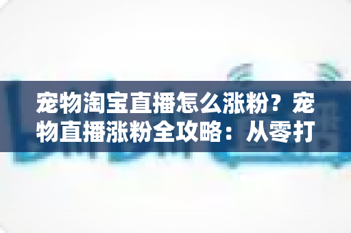 宠物淘宝直播怎么涨粉？宠物直播涨粉全攻略：从零打造高人气直播间的核心方法与实战技巧