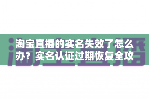 淘宝直播的实名失效了怎么办？实名认证过期恢复全攻略与防失效实用指南
