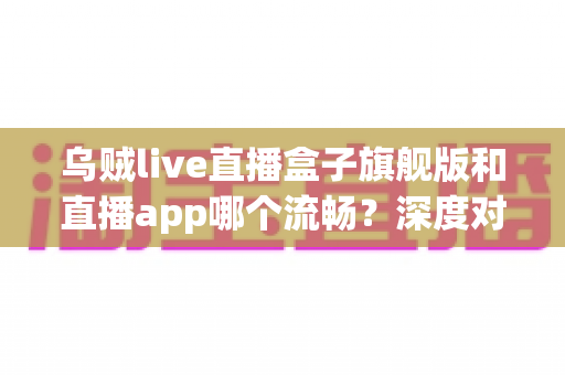 乌贼live直播盒子旗舰版和直播app哪个流畅?深度对比解析助你找到最流畅的观影方案 乌贼live直播盒子旗舰版和直播app哪个流畅?深度对比解析助你找到最流畅的观影方案
