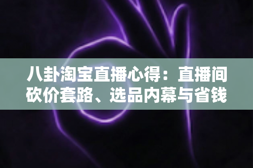 八卦淘宝直播心得：直播间砍价套路、选品内幕与省钱避坑实战全解析