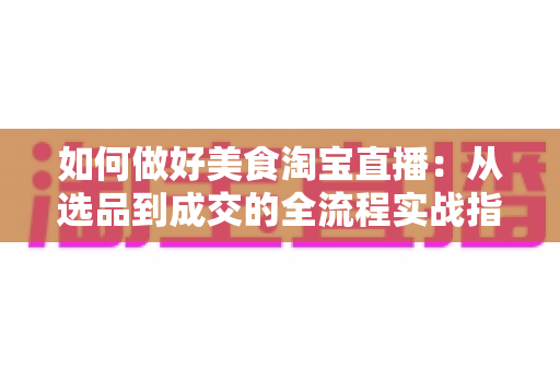 如何做好美食淘宝直播:从选品到成交的全流程实战指南 如何做好美食淘宝直播:从选品到成交的全流程实战指南