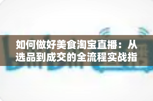 如何做好美食淘宝直播:从选品到成交的全流程实战指南 如何做好美食淘宝直播:从选品到成交的全流程实战指南
