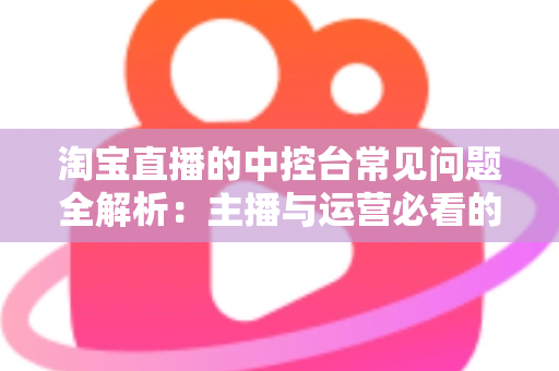 淘宝直播的中控台常见问题全解析:主播与运营必看的实战排查指南 淘宝直播的中控台常见问题全解析:主播与运营必看的实战排查指南