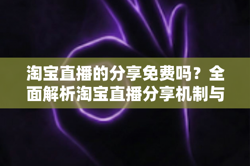 淘宝直播的分享免费吗？全面解析淘宝直播分享机制与实用指南