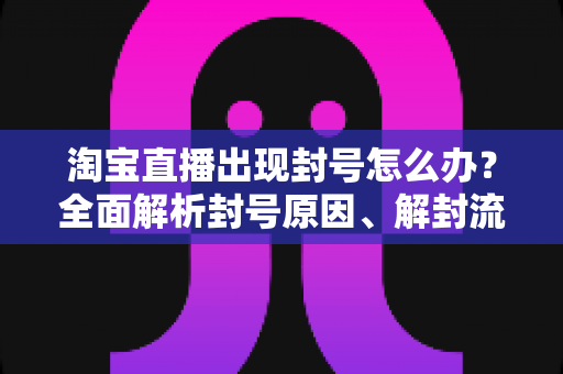 淘宝直播出现封号怎么办？全面解析封号原因、解封流程与预防指南