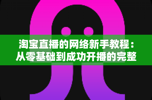 淘宝直播的网络新手教程：从零基础到成功开播的完整指南