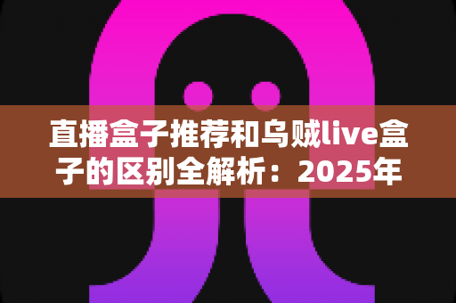 直播盒子推荐和乌贼live盒子的区别全解析:2025年选购直播盒子必备指南,帮你一次搞懂怎么选 直播盒子推荐和乌贼live盒子的区别全解析:2025年选购直播盒子必备指南,帮你一次搞懂怎么选