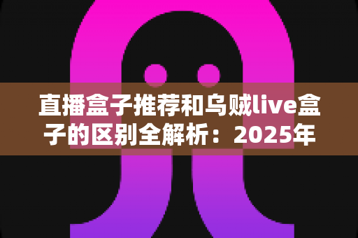 直播盒子推荐和乌贼live盒子的区别全解析:2025年选购直播盒子必备指南,帮你一次搞懂怎么选 直播盒子推荐和乌贼live盒子的区别全解析:2025年选购直播盒子必备指南,帮你一次搞懂怎么选