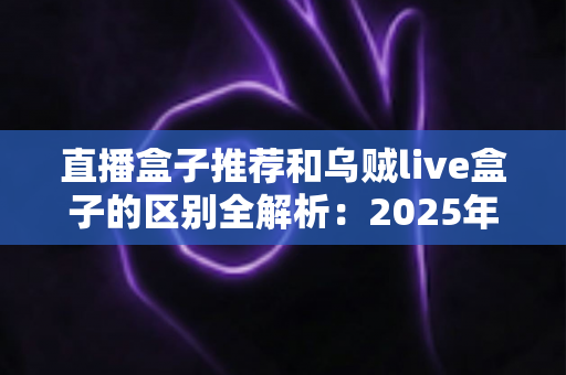 直播盒子推荐和乌贼live盒子的区别全解析：2025年选购直播盒子必备指南，帮你一次搞懂怎么选