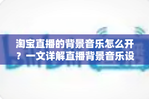 淘宝直播的背景音乐怎么开？一文详解直播背景音乐设置方法，助你打造高人气直播间