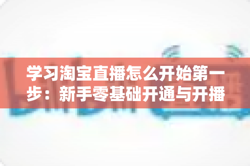 学习淘宝直播怎么开始第一步：新手零基础开通与开播全攻略