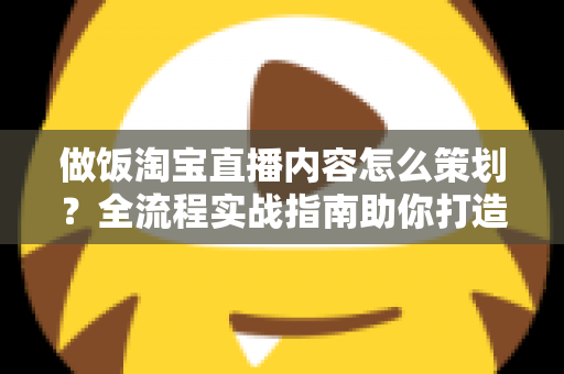 做饭淘宝直播内容怎么策划?全流程实战指南助你打造高转化美食直播间 做饭淘宝直播内容怎么策划?全流程实战指南助你打造高转化美食直播间