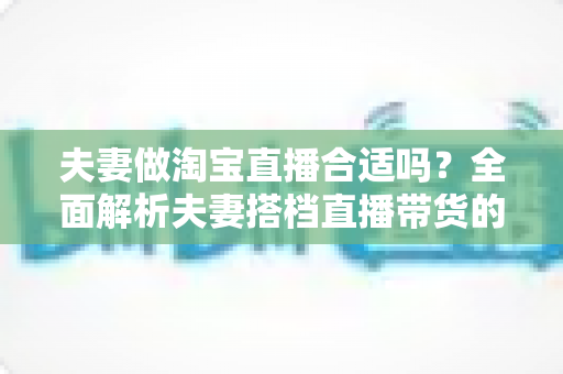 夫妻做淘宝直播合适吗？全面解析夫妻搭档直播带货的优势、挑战与实用攻略