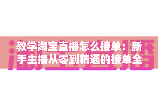 教学淘宝直播怎么接单:新手主播从零到精通的接单全流程实战指南 教学淘宝直播怎么接单:新手主播从零到精通的接单全流程实战指南