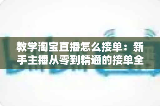 教学淘宝直播怎么接单:新手主播从零到精通的接单全流程实战指南 教学淘宝直播怎么接单:新手主播从零到精通的接单全流程实战指南