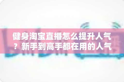 健身淘宝直播怎么提升人气？新手到高手都在用的人气增长实战指南
