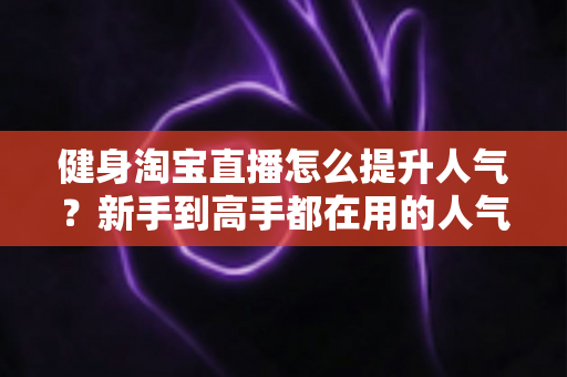 健身淘宝直播怎么提升人气？新手到高手都在用的人气增长实战指南