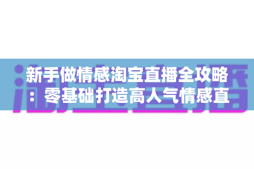 新手做情感淘宝直播全攻略:零基础打造高人气情感直播间的实战指南 新手做情感淘宝直播全攻略:零基础打造高人气情感直播间的实战指南