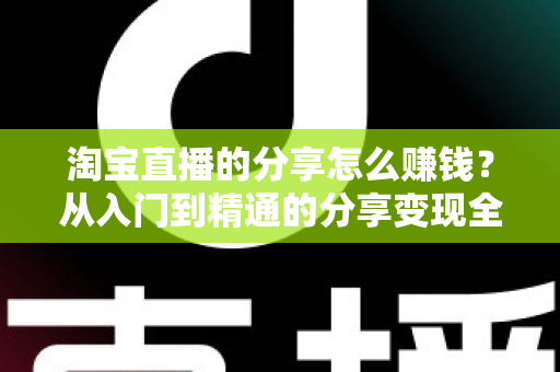 淘宝直播的分享怎么赚钱?从入门到精通的分享变现全攻略 淘宝直播的分享怎么赚钱?从入门到精通的分享变现全攻略