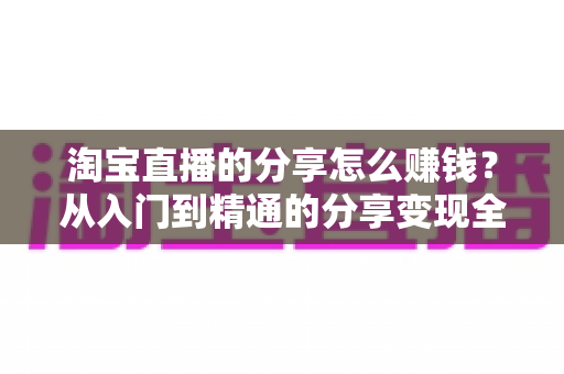 淘宝直播的分享怎么赚钱?从入门到精通的分享变现全攻略 淘宝直播的分享怎么赚钱?从入门到精通的分享变现全攻略