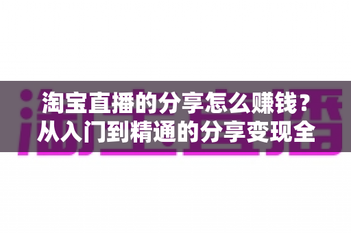 淘宝直播的分享怎么赚钱？从入门到精通的分享变现全攻略