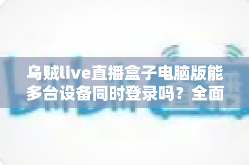 乌贼live直播盒子电脑版能多台设备同时登录吗？全面解析多设备登录规则、使用限制与实用技巧