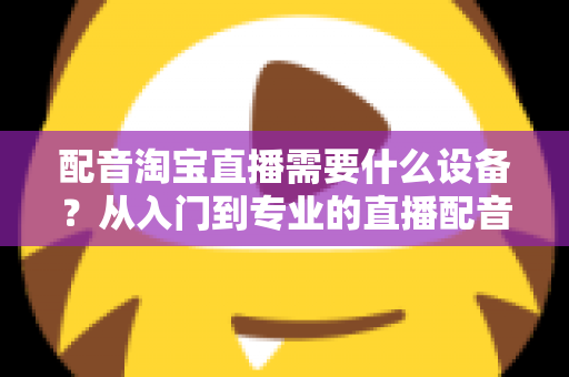 配音淘宝直播需要什么设备？从入门到专业的直播配音设备全解析