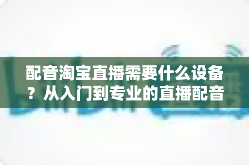 配音淘宝直播需要什么设备？从入门到专业的直播配音设备全解析