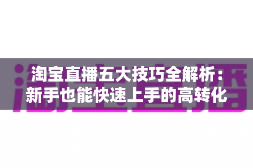淘宝直播五大技巧全解析:新手也能快速上手的高转化带货实战指南 淘宝直播五大技巧全解析:新手也能快速上手的高转化带货实战指南