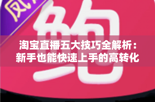 淘宝直播五大技巧全解析：新手也能快速上手的高转化带货实战指南