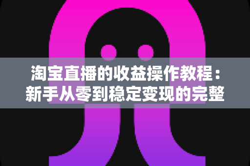 淘宝直播的收益操作教程:新手从零到稳定变现的完整实战指南 淘宝直播的收益操作教程:新手从零到稳定变现的完整实战指南