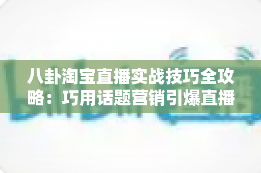 八卦淘宝直播实战技巧全攻略:巧用话题营销引爆直播间人气与销量的完整指南 八卦淘宝直播实战技巧全攻略:巧用话题营销引爆直播间人气与销量的完整指南